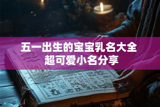五一出生的宝宝乳名大全 超可爱小名分享 五一出生的宝宝乳名大全 超可爱小名分享