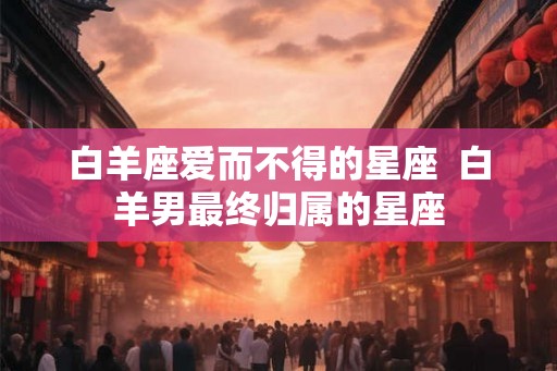 白羊座爱而不得的星座  白羊男最终归属的星座