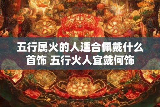 五行属火的人适合佩戴什么首饰 五行火人宜戴何饰