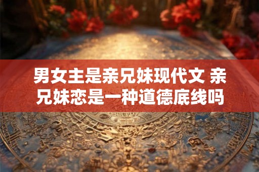 男女主是亲兄妹现代文 亲兄妹恋是一种道德底线吗 男女主是亲兄妹现代文 亲兄妹恋是一种道德底线吗