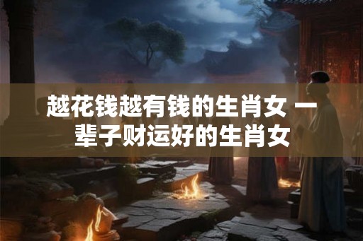 越花钱越有钱的生肖女 一辈子财运好的生肖女