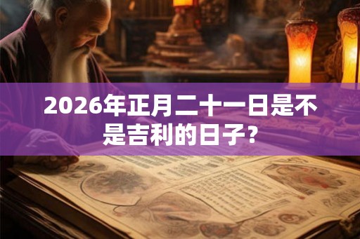 2026年正月二十一日是不是吉利的日子？