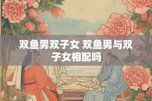 双鱼男双子女 双鱼男与双子女相配吗