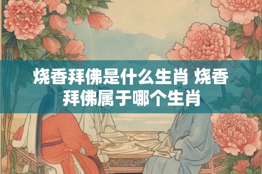 烧香拜佛是什么生肖 烧香拜佛属于哪个生肖