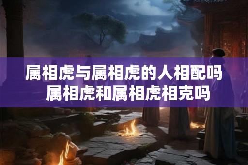属相虎与属相虎的人相配吗  属相虎和属相虎相克吗