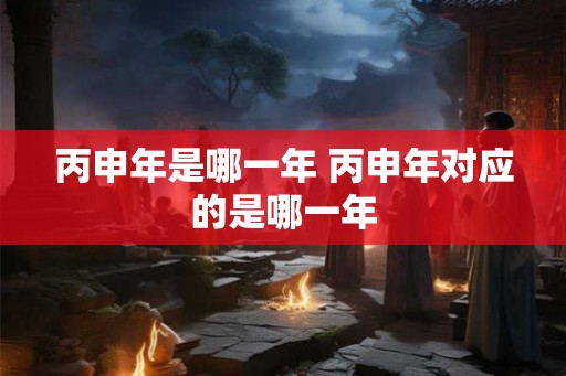 丙申年是哪一年 丙申年对应的是哪一年