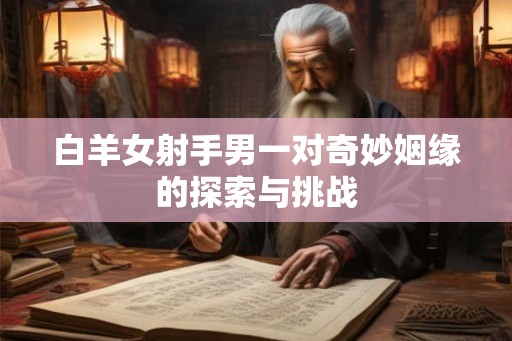 白羊女射手男一对奇妙姻缘的探索与挑战 白羊女射手男一对奇妙姻缘的探索与挑战