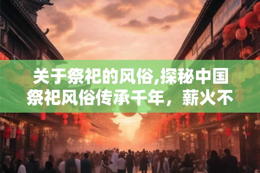 关于祭祀的风俗,探秘中国祭祀风俗传承千年，薪火不息