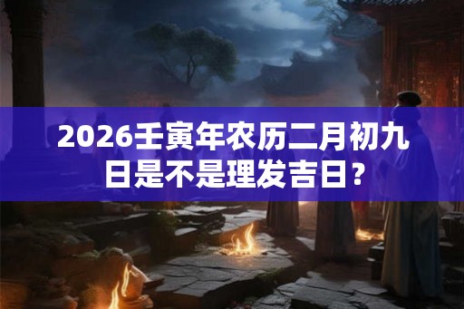 2026壬寅年农历二月初九日是不是理发吉日？