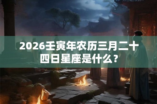 2026壬寅年农历三月二十四日星座是什么? 2026壬寅年农历三月二十四日星座是什么?
