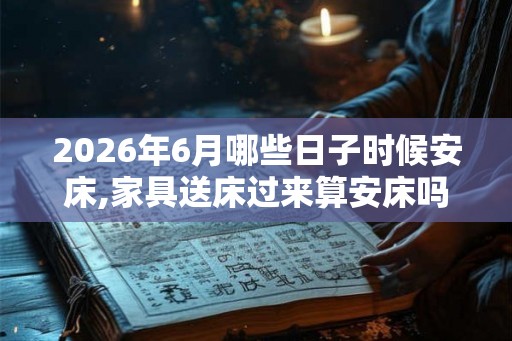 2026年6月哪些日子时候安床,家具送床过来算安床吗