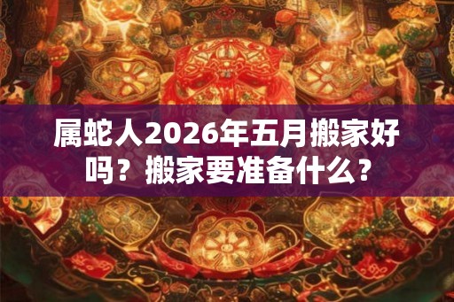 属蛇人2026年五月搬家好吗？搬家要准备什么？