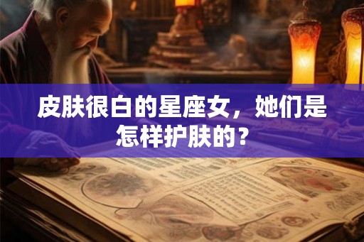 皮肤很白的星座女，她们是怎样护肤的？