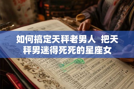 如何搞定天秤老男人  把天秤男迷得死死的星座女