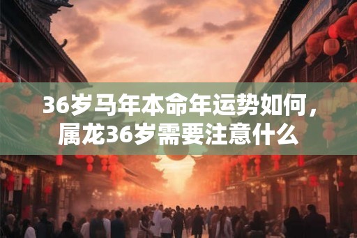 36岁马年本命年运势如何，属龙36岁需要注意什么