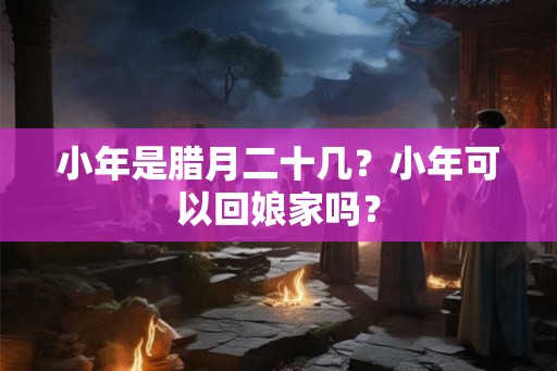 小年是腊月二十几?小年可以回娘家吗? 小年是腊月二十几?小年可以回娘家吗?
