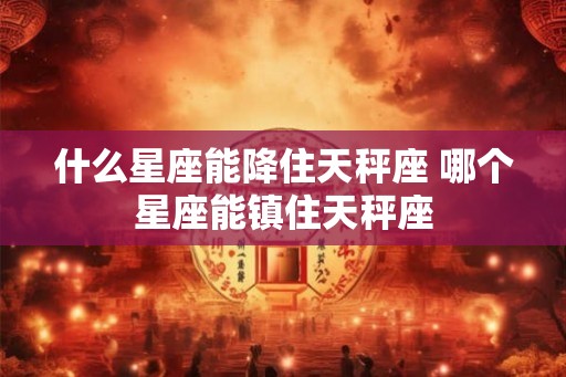 什么星座能降住天秤座 哪个星座能镇住天秤座
