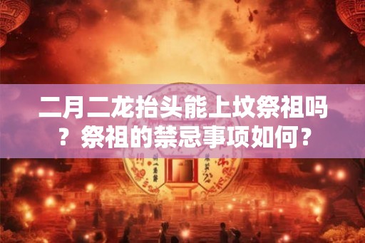 二月二龙抬头能上坟祭祖吗？祭祖的禁忌事项如何？