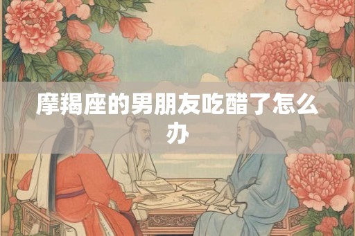 摩羯座的男朋友吃醋了怎么办