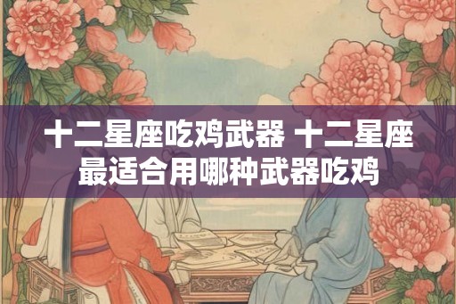 十二星座吃鸡武器 十二星座最适合用哪种武器吃鸡