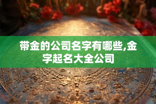 带金的公司名字有哪些,金字起名大全公司 带金的公司名字有哪些,金字起名大全公司