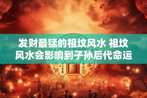 发财最猛的祖坟风水 祖坟风水会影响到子孙后代命运吗 发财最猛的祖坟风水 祖坟风水会影响到子孙后代命运吗