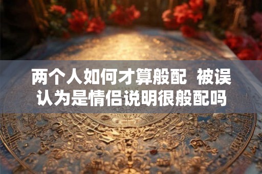 两个人如何才算般配  被误认为是情侣说明很般配吗