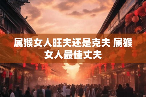 属猴女人旺夫还是克夫 属猴女人最佳丈夫 属猴女人旺夫还是克夫 属猴女人最佳丈夫