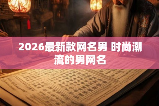 2026最新款网名男 时尚潮流的男网名