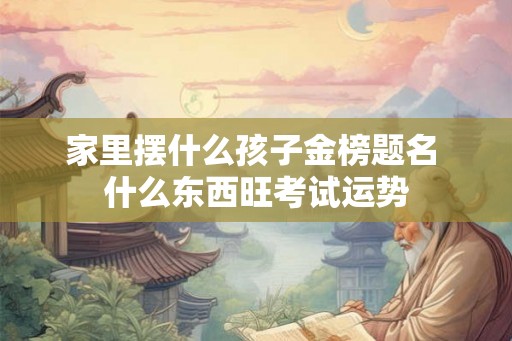 家里摆什么孩子金榜题名 什么东西旺考试运势 家里摆什么孩子金榜题名 什么东西旺考试运势