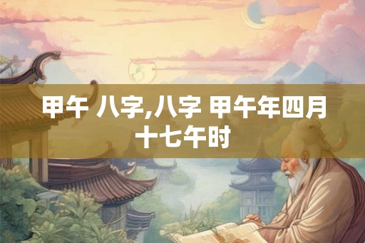 甲午 八字,八字 甲午年四月十七午时 甲午 八字,八字 甲午年四月十七午时