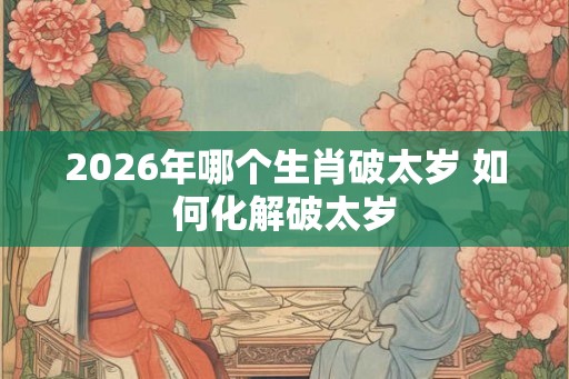 2026年哪个生肖破太岁 如何化解破太岁