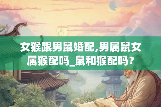 女猴跟男鼠婚配,男属鼠女属猴配吗_鼠和猴配吗？