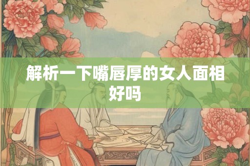 解析一下嘴唇厚的女人面相好吗 解析一下嘴唇厚的女人面相好吗