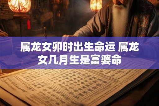 属龙女卯时出生命运 属龙女几月生是富婆命