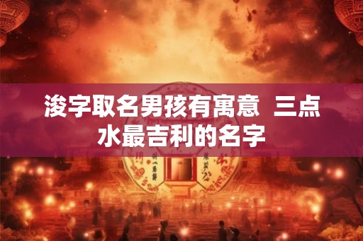 浚字取名男孩有寓意  三点水最吉利的名字