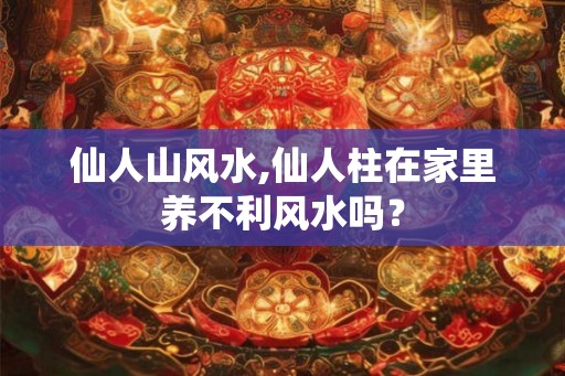 仙人山风水,仙人柱在家里养不利风水吗？