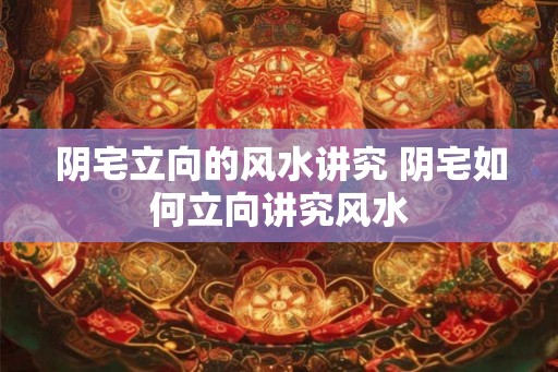 阴宅立向的风水讲究 阴宅如何立向讲究风水