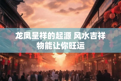 龙凤呈祥的起源 风水吉祥物能让你旺运