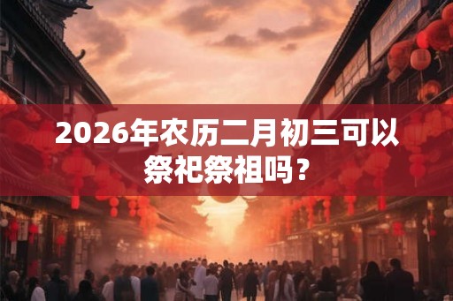 2026年农历二月初三可以祭祀祭祖吗？