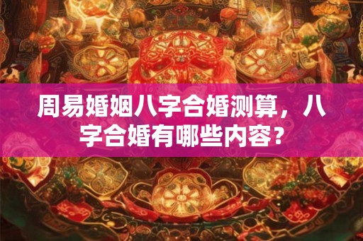 周易婚姻八字合婚测算，八字合婚有哪些内容？