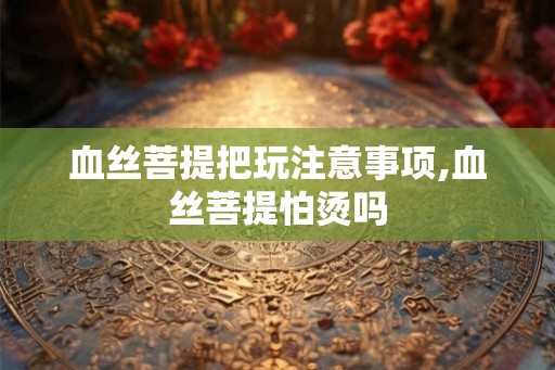 血丝菩提把玩注意事项,血丝菩提怕烫吗 血丝菩提把玩注意事项,血丝菩提怕烫吗