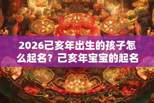 2026己亥年出生的孩子怎么起名？己亥年宝宝的起名禁忌？