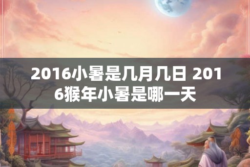 2016小暑是几月几日 2016猴年小暑是哪一天 2016小暑是几月几日 2016猴年小暑是哪一天