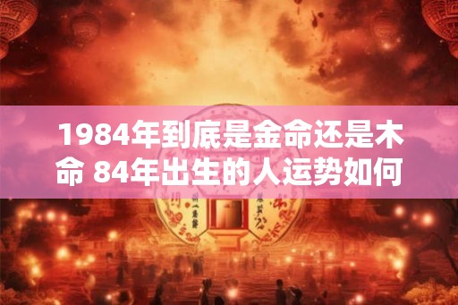 1984年到底是金命还是木命 84年出生的人运势如何
