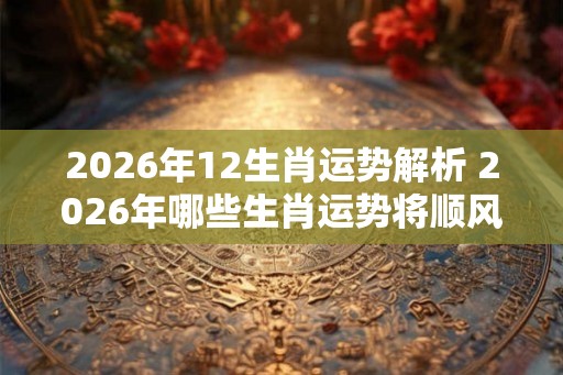 2026年12生肖运势解析 2026年哪些生肖运势将顺风顺水 2026年12生肖运势解析 2026年哪些生肖运势将顺风顺水