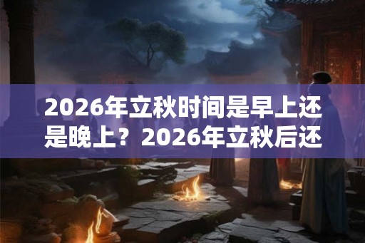2026年立秋时间是早上还是晚上？2026年立秋后还会热多长时间？