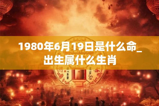 1980年6月19日是什么命_出生属什么生肖