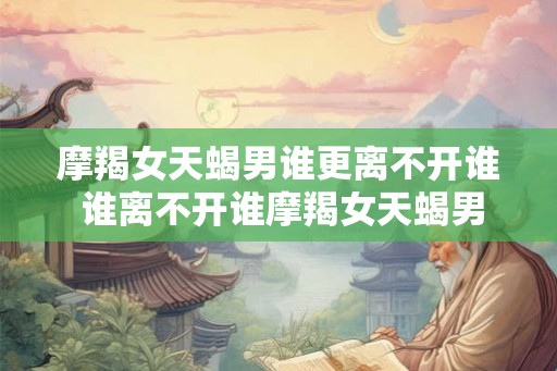 摩羯女天蝎男谁更离不开谁 谁离不开谁摩羯女天蝎男