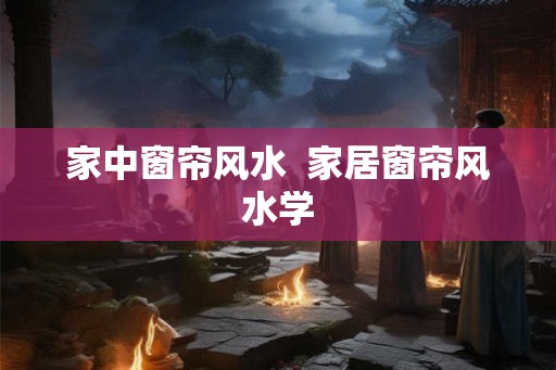家中窗帘风水  家居窗帘风水学